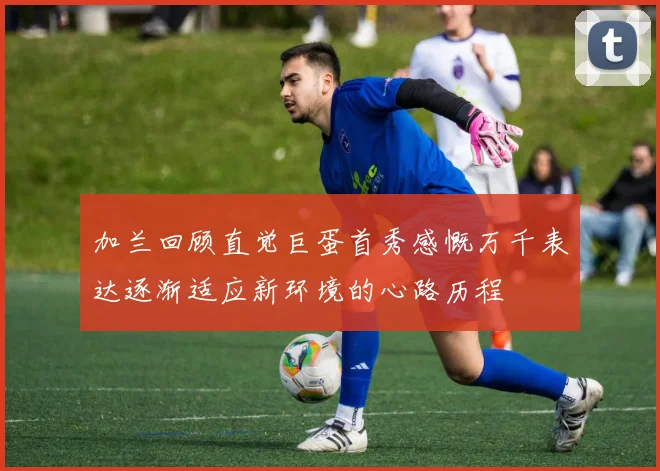 加兰回顾直觉巨蛋首秀感慨万千表达逐渐适应新环境的心路历程