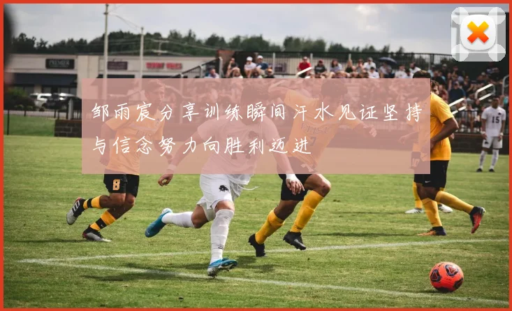 邹雨宸分享训练瞬间汗水见证坚持与信念努力向胜利迈进