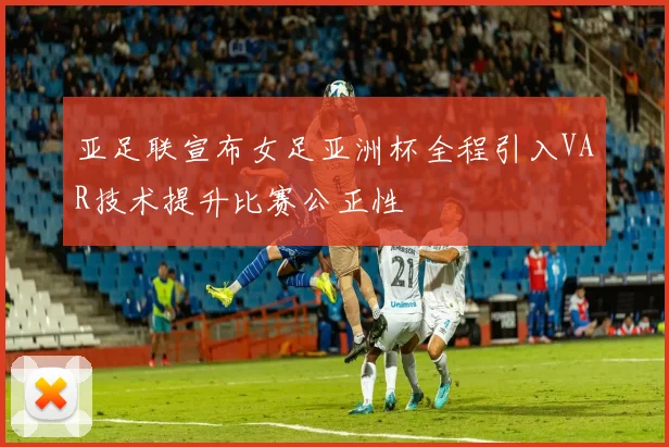 亚足联宣布女足亚洲杯全程引入VAR技术提升比赛公正性
