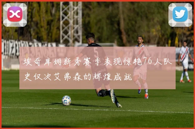 埃奇库姆新秀赛季表现惊艳76人队史仅次艾弗森的辉煌成就