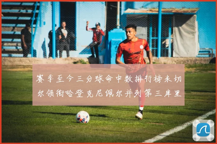 赛季至今三分球命中数排行榜米切尔领衔哈登克尼佩尔并列第三库里位列第六