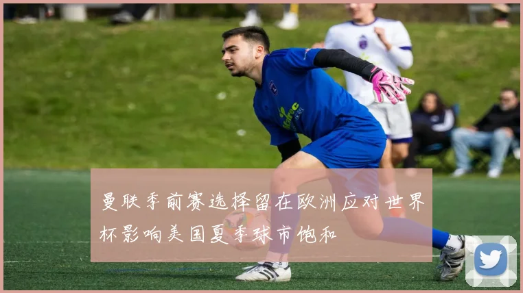 曼联季前赛选择留在欧洲应对世界杯影响美国夏季球市饱和