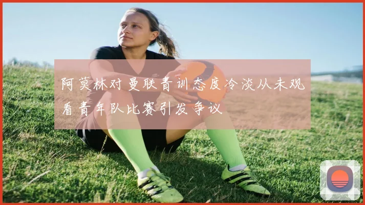 阿莫林对曼联青训态度冷淡从未观看青年队比赛引发争议
