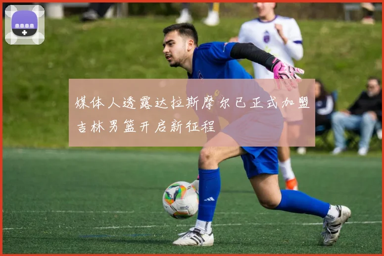 媒体人透露达拉斯摩尔已正式加盟吉林男篮开启新征程