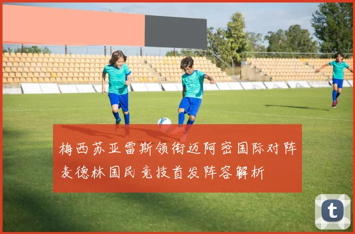 梅西苏亚雷斯领衔迈阿密国际对阵麦德林国民竞技首发阵容解析