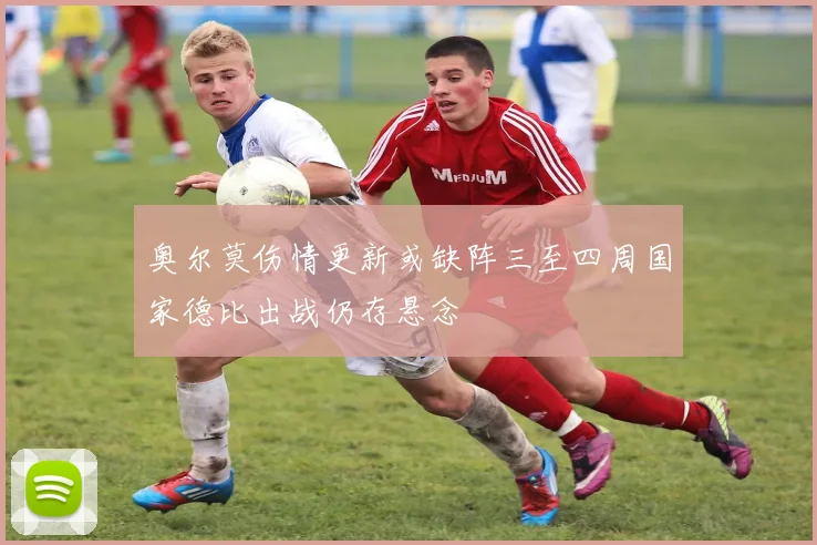 奥尔莫伤情更新或缺阵三至四周国家德比出战仍存悬念