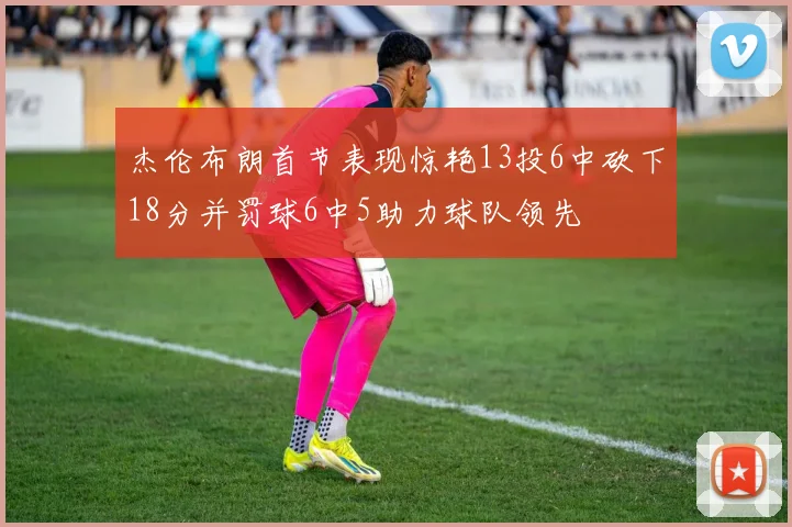 杰伦布朗首节表现惊艳13投6中砍下18分并罚球6中5助力球队领先