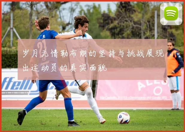 岁月无情勒布朗的坚持与挑战展现出运动员的真实面貌