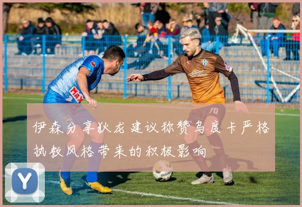 伊森分享狄龙建议称赞乌度卡严格执教风格带来的积极影响