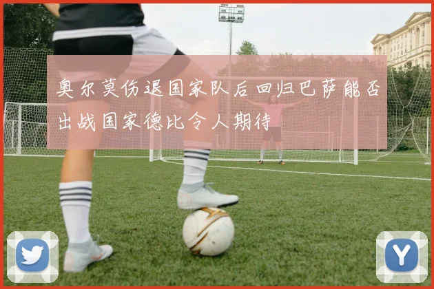 奥尔莫伤退国家队后回归巴萨能否出战国家德比令人期待