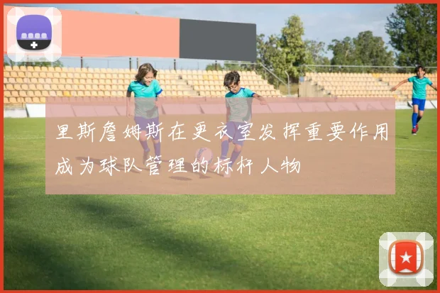 里斯詹姆斯在更衣室发挥重要作用成为球队管理的标杆人物