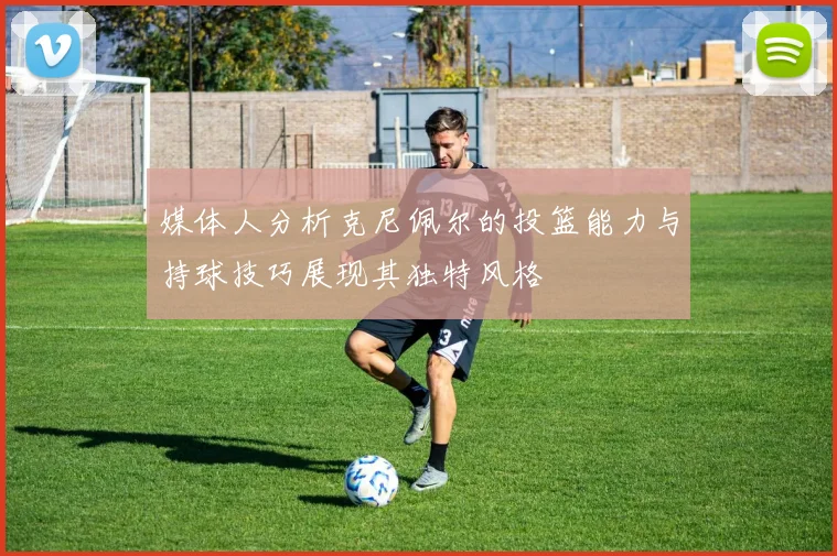 媒体人分析克尼佩尔的投篮能力与持球技巧展现其独特风格