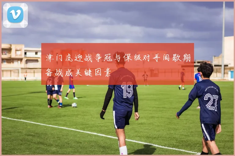 津门虎迎战争冠与保级对手间歇期备战成关键因素
