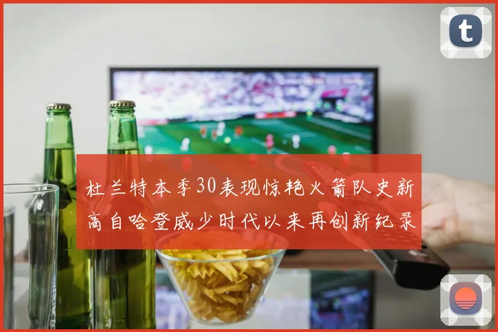 杜兰特本季30表现惊艳火箭队史新高自哈登威少时代以来再创新纪录