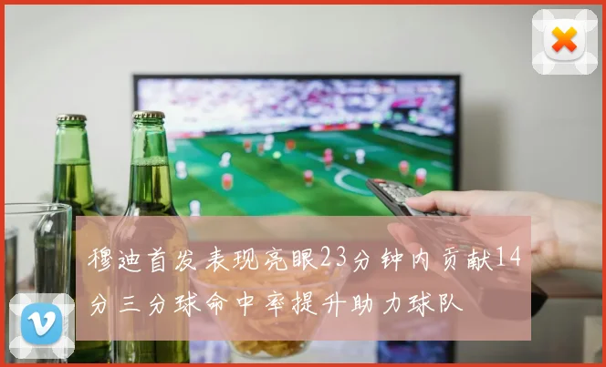 穆迪首发表现亮眼23分钟内贡献14分三分球命中率提升助力球队