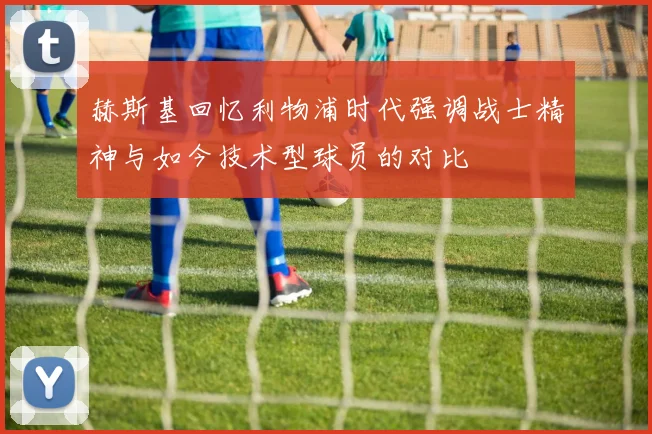 赫斯基回忆利物浦时代强调战士精神与如今技术型球员的对比