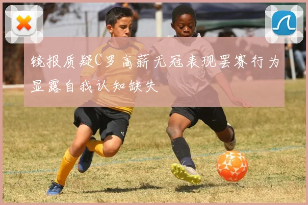镜报质疑C罗高薪无冠表现罢赛行为显露自我认知缺失