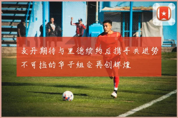 麦丹期待与里德续约后携手共进势不可挡的华子组合再创辉煌