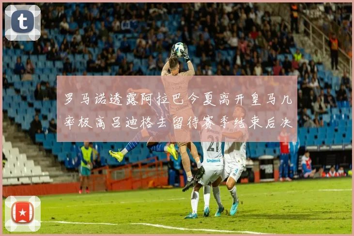 罗马诺透露阿拉巴今夏离开皇马几率极高吕迪格去留待赛季结束后决定