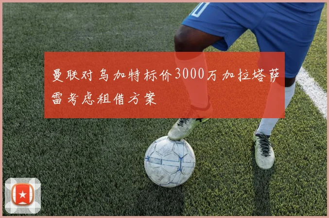 曼联对乌加特标价3000万加拉塔萨雷考虑租借方案