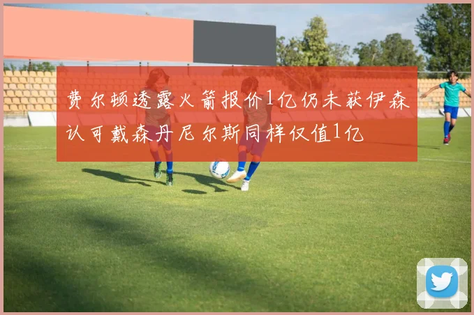费尔顿透露火箭报价1亿仍未获伊森认可戴森丹尼尔斯同样仅值1亿