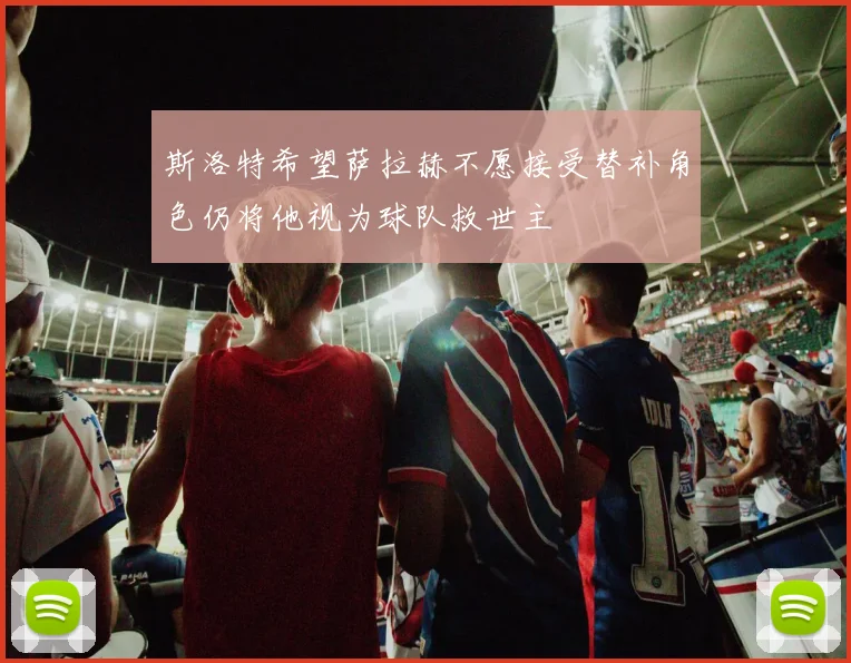 斯洛特希望萨拉赫不愿接受替补角色仍将他视为球队救世主